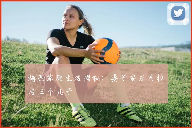 梅西家庭生活揭秘：妻子安东内拉与三个儿子