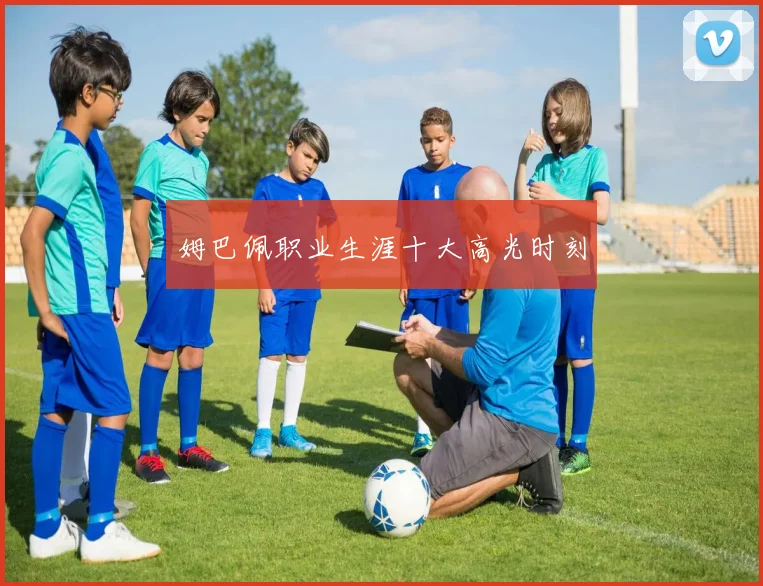 姆巴佩职业生涯十大高光时刻