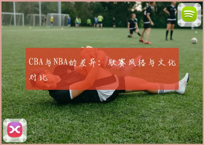 CBA与NBA的差异:联赛风格与文化对比