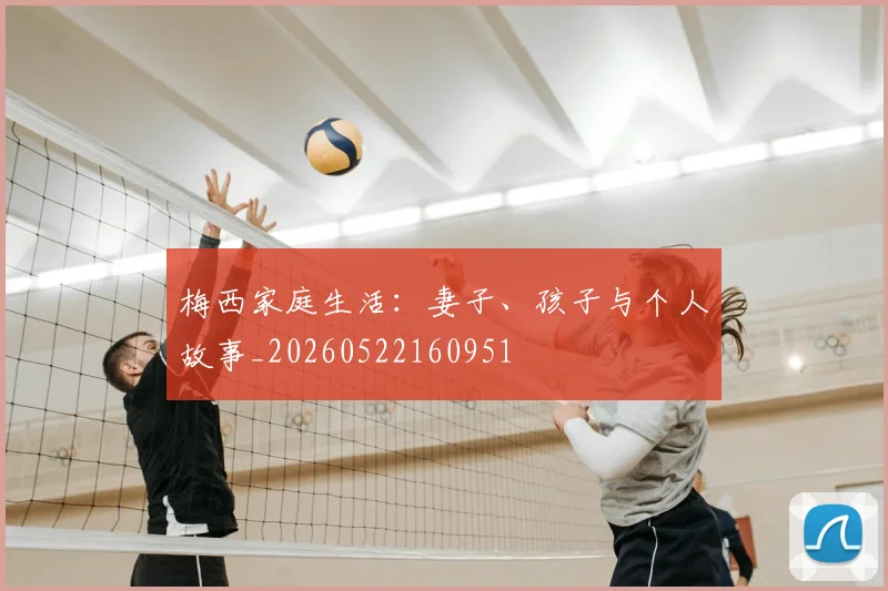 梅西家庭生活：妻子、孩子与个人故事_20260522160951