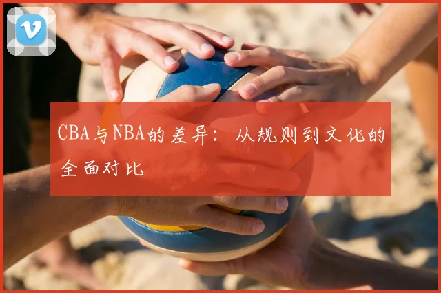 CBA与NBA的差异：从规则到文化的全面对比