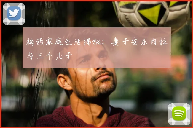 梅西家庭生活揭秘：妻子安东内拉与三个儿子