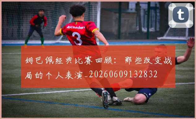 姆巴佩经典比赛回顾：那些改变战局的个人表演_20260609132832